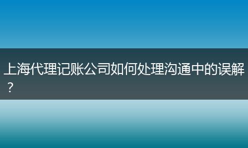 上海代理记账公司如何处理沟通中的误解？
