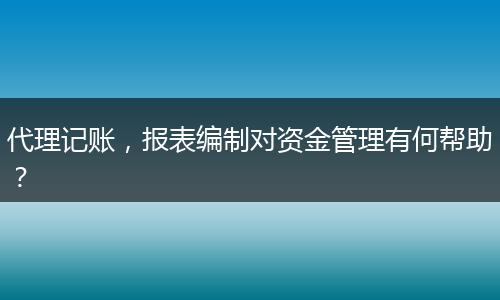 代理记账,报表编制对资金管理有何帮助?