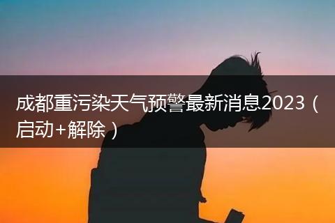 成都重污染天气预警最新消息2023（启动+解除）