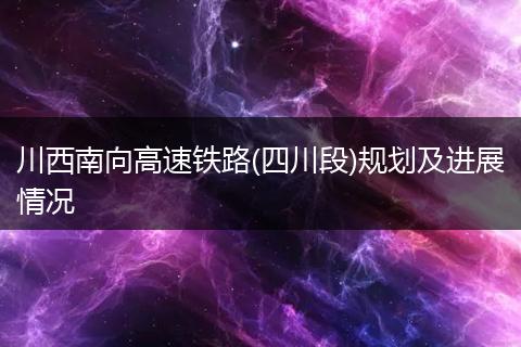川西南向高速铁路(四川段)规划及进展情况