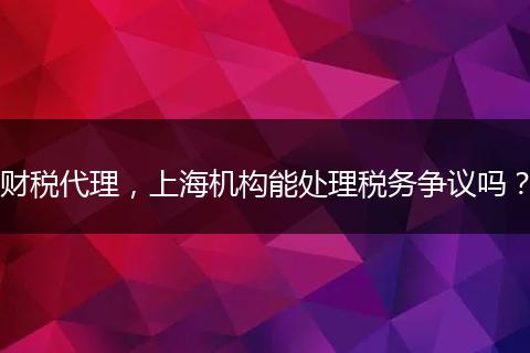 财税代理，上海机构能处理税务争议吗？