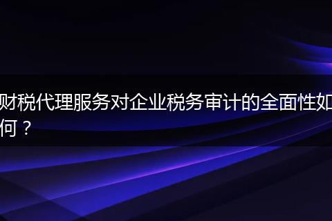 财税代理服务对企业税务审计的全面性如何？