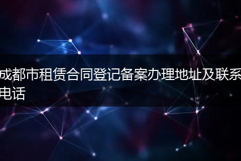成都市租赁合同登记备案办理地址及联系电话
