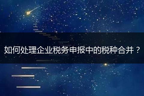 如何处理企业税务申报中的税种合并？