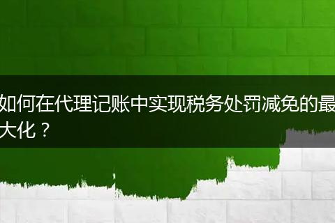 如何在代理记账中实现税务处罚减免的最大化？