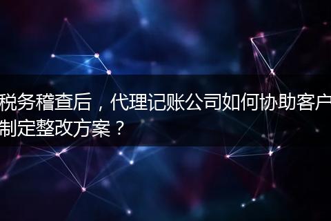 税务稽查后，代理记账公司如何协助客户制定整改方案？