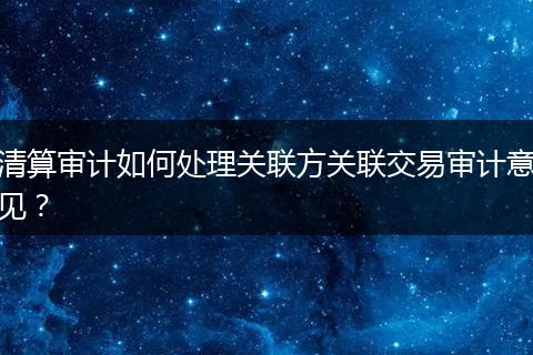 清算审计如何处理关联方关联交易审计意见？
