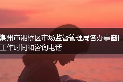 潮州市湘桥区市场监督管理局各办事窗口工作时间和咨询电话