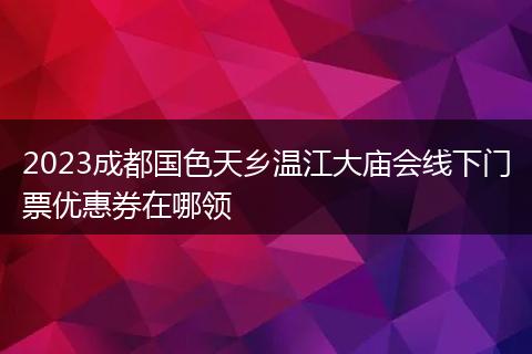 2023成都国色天乡温江大庙会线下门票优惠券在哪领