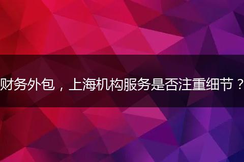 财务外包，上海机构服务是否注重细节？