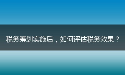 税务筹划实施后，如何评估税务效果？
