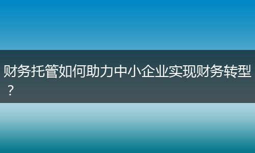 财务托管如何助力中小企业实现财务转型？