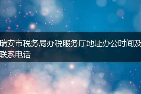 瑞安市税务局办税服务厅地址办公时间及联系电话