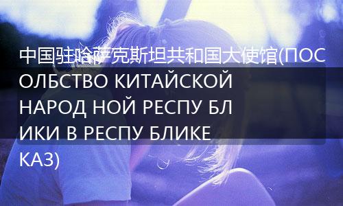 中国驻哈萨克斯坦共和国大使馆(ПОСОЛБСТВО КИТАЙСКОЙ НАРОД НОЙ РЕСПУ БЛИКИ В РЕСПУ БЛИКЕ КАЗ)