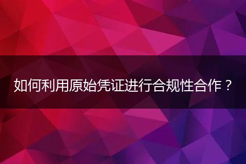 如何利用原始凭证进行合规性合作？