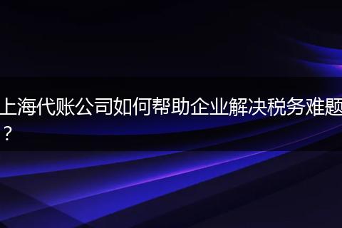 上海代账公司如何帮助企业解决税务难题？