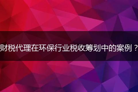 财税代理在环保行业税收筹划中的案例？
