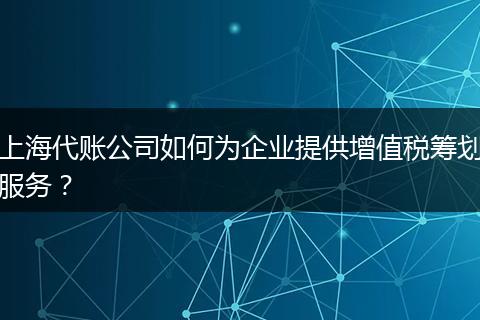上海代账公司如何为企业提供增值税筹划服务？