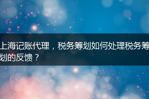 上海记账代理，税务筹划如何处理税务筹划的反馈？