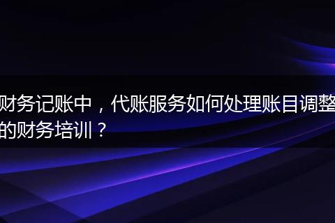 财务记账中，代账服务如何处理账目调整的财务培训？