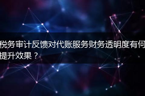 税务审计反馈对代账服务财务透明度有何提升效果？