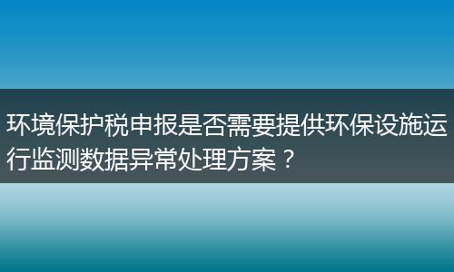 环境保护税申报是否需要提供环保设施运行监测数据异常处理方案？