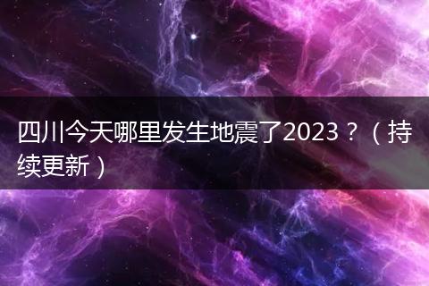 四川今天哪里发生地震了2023？（持续更新）