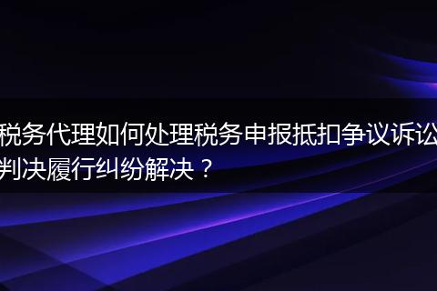 税务代理如何处理税务申报抵扣争议诉讼判决履行纠纷解决？