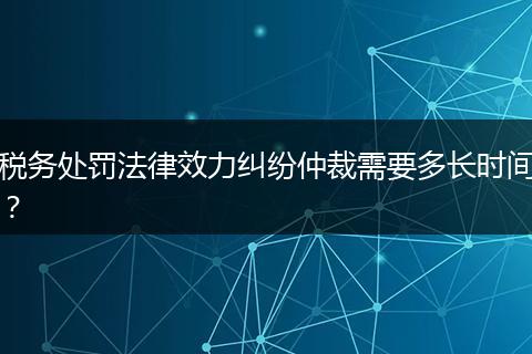 税务处罚法律效力纠纷仲裁需要多长时间？
