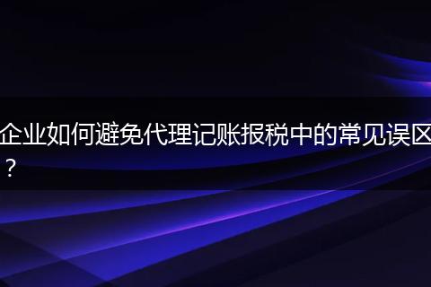 企业如何避免代理记账报税中的常见误区？