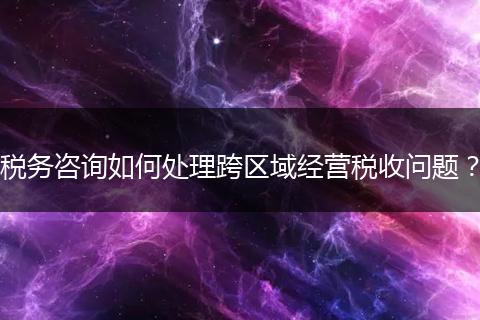 税务咨询如何处理跨区域经营税收问题？
