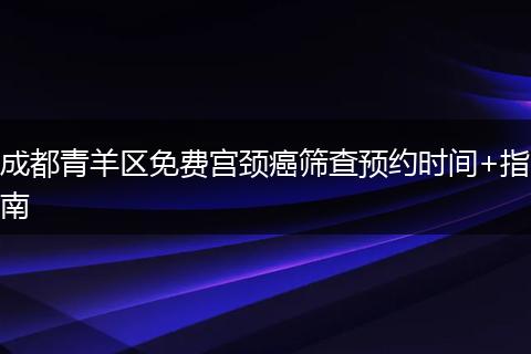 成都青羊区免费宫颈癌筛查预约时间+指南