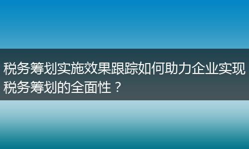 税务筹划实施效果跟踪如何助力企业实现税务筹划的全面性？