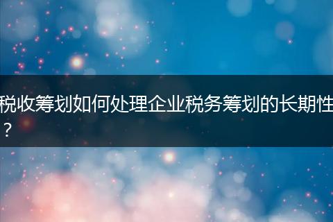 税收筹划如何处理企业税务筹划的长期性？