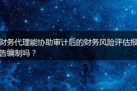 财务代理能协助审计后的财务风险评估报告编制吗？