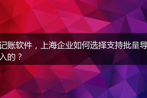 记账软件，上海企业如何选择支持批量导入的？