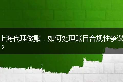 上海代理做账,如何处理账目合规性争议?