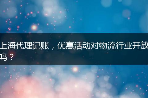 上海代理记账,优惠活动对物流行业开放吗?