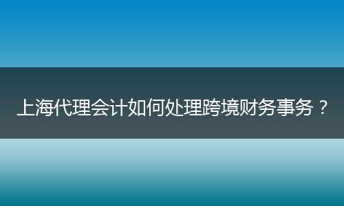 上海代理会计如何处理跨境财务事务？
