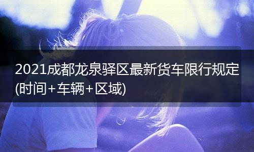 2021成都龙泉驿区最新货车限行规定(时间+车辆+区域)