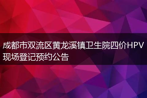 成都市双流区黄龙溪镇卫生院四价HPV现场登记预约公告