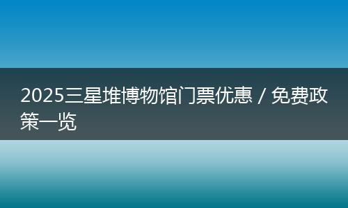 2025三星堆博物馆门票优惠／免费政策一览