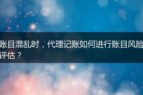 账目混乱时,代理记账如何进行账目风险评估?