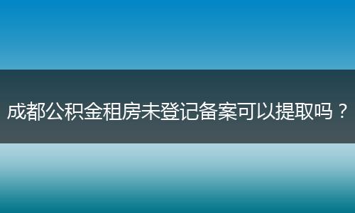 成都公积金租房未登记备案可以提取吗？