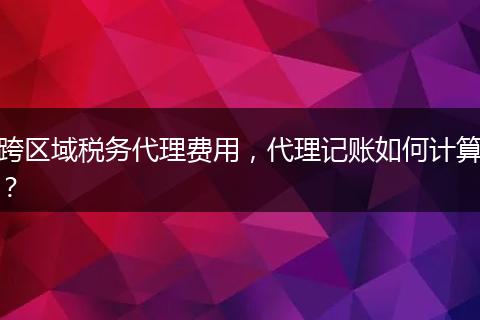 跨区域税务代理费用,代理记账如何计算?