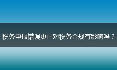 税务申报错误更正对税务合规有影响吗?