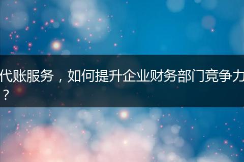 代账服务,如何提升企业财务部门竞争力?