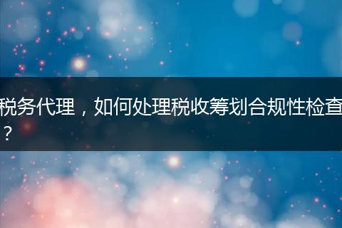 税务代理,如何处理税收筹划合规性检查?