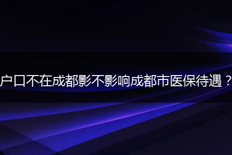 户口不在成都影不影响成都市医保待遇？