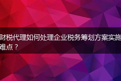 财税代理如何处理企业税务筹划方案实施难点?